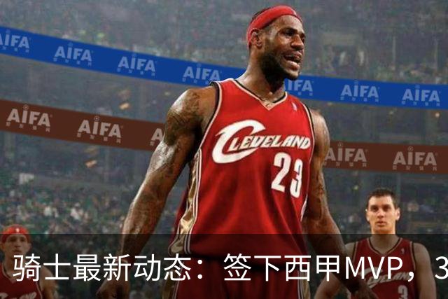 骑士最新动态：签下西甲MVP，3换1交易方案曝光，潜力3D球员或将加盟